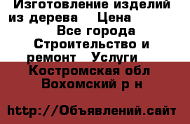 Изготовление изделий из дерева  › Цена ­ 10 000 - Все города Строительство и ремонт » Услуги   . Костромская обл.,Вохомский р-н